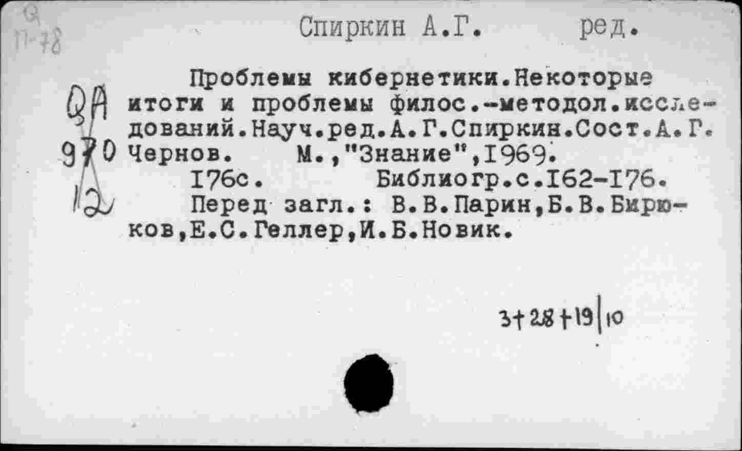 ﻿Спиркин А.Г. ред.
Проблемы кибернетики.Некоторые итоги и проблемы филос.-методол.иссле дований.Науч.ред.А.Г.Спиркин.Соет.А.Г 9/0 Чернов. М./’Знание”,1969» 176с.	Библиогр.с.162-176.
1'3-/ Перед-загл.: В.В.Парин,Б.В.Бирю-
ков ,Е. С. Геллер, И. Б. Новик.
3>12Ц8 1-19||О